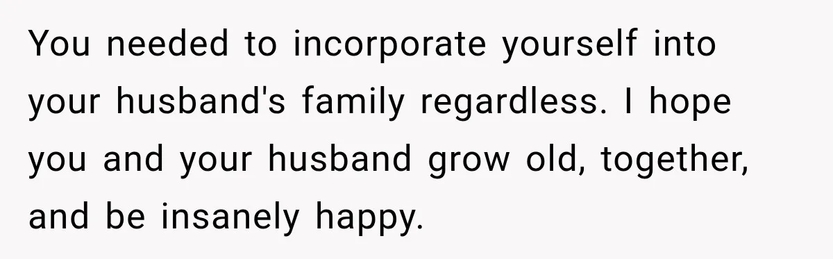You needed to incorporate yourself into your husband's family regardless. I hope you and your husband grow old, together, and be insanely happy.