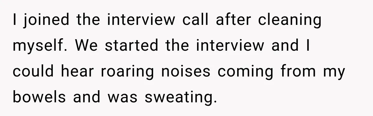I joined the interview call after cleaning myself. We started the interview and I could hear roaring noises coming from my bowels and was sweating.
