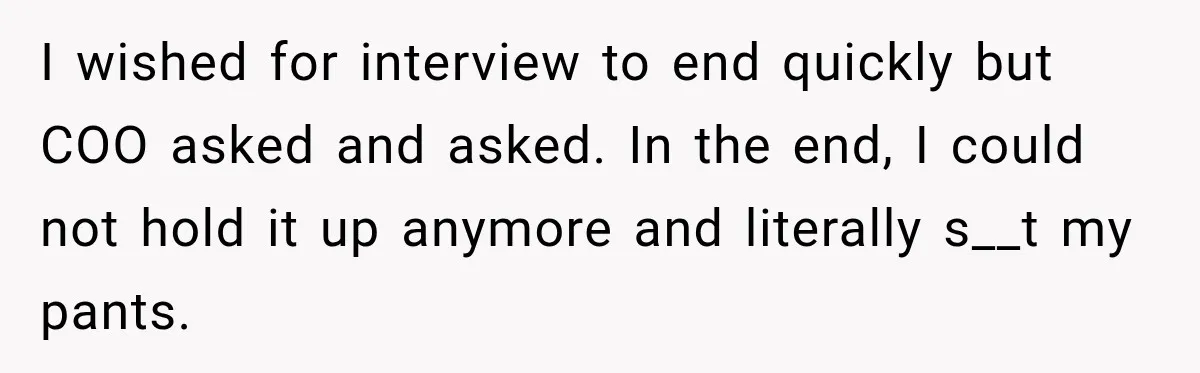 I wished for interview to end quickly but COO asked and asked. In the end, I could not hold it up anymore and literally s__t my pants.