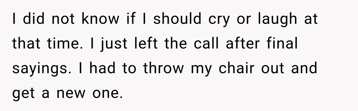 I did not know if I should cry or laugh at that time. I just left the call after final sayings. I had to throw my chair out and get...