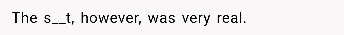 The s__t, however, was very real.