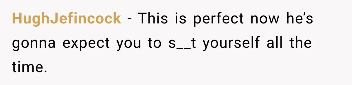 HughJefincock − This is perfect now he’s gonna expect you to s__t yourself all the time.