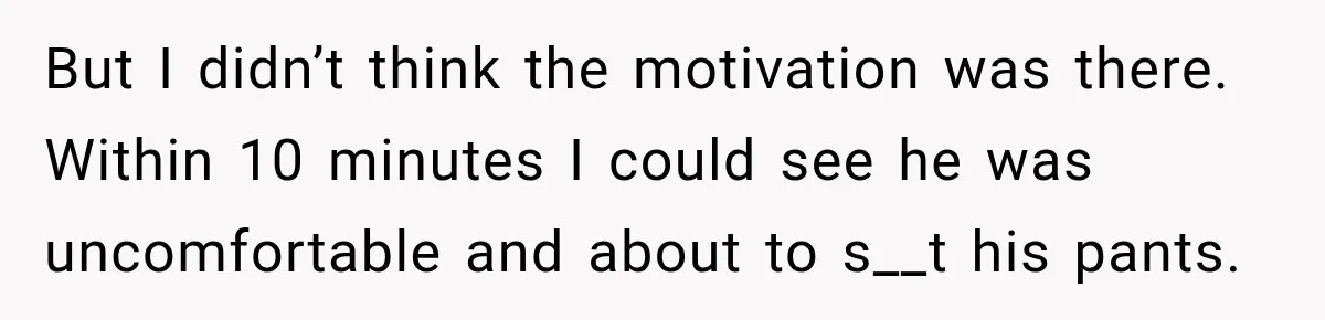 But I didn’t think the motivation was there. Within 10 minutes I could see he was uncomfortable and about to s__t his pants.
