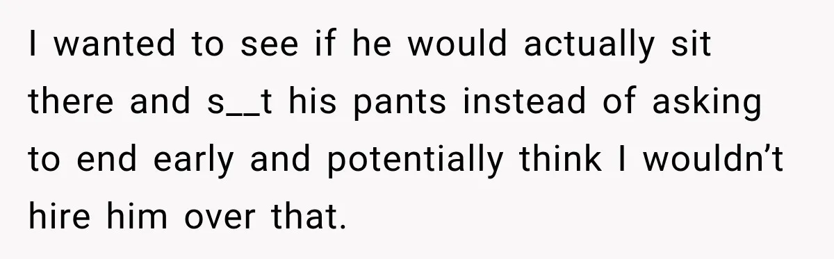 I wanted to see if he would actually sit there and s__t his pants instead of asking to end early and potentially think I wouldn’t hire him over that.