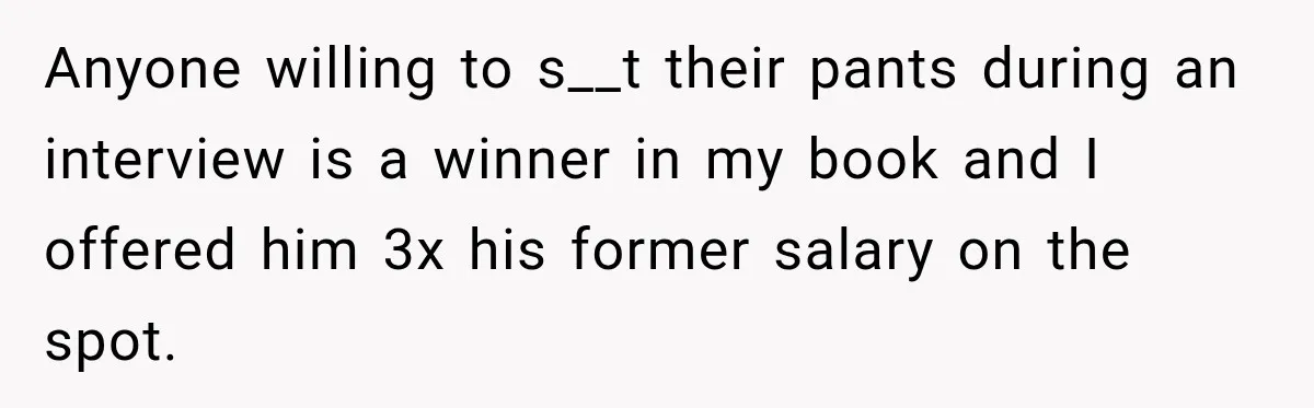 Anyone willing to s__t their pants during an interview is a winner in my book and I offered him 3x his former salary on the spot.