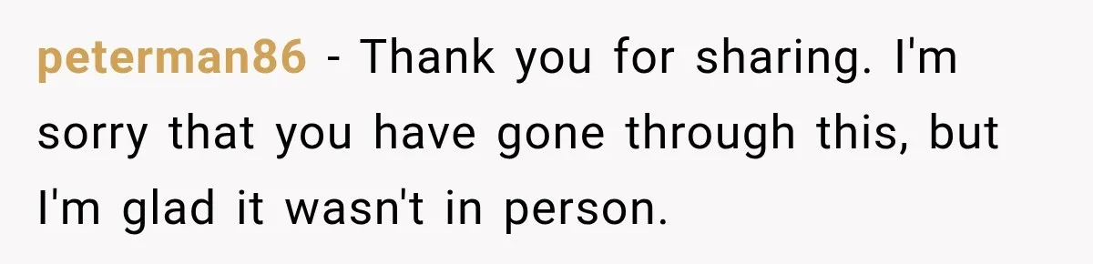 peterman86 − Thank you for sharing. I'm sorry that you have gone through this, but I'm glad it wasn't in person.