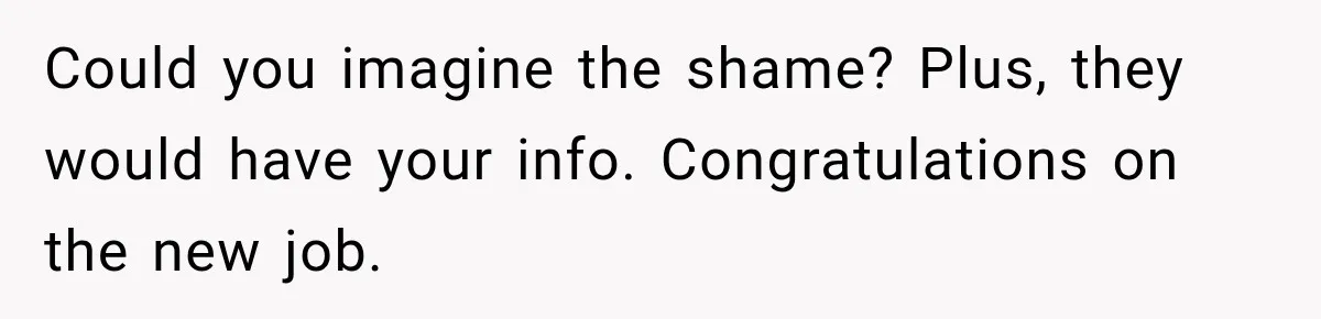Could you imagine the shame? Plus, they would have your info. Congratulations on the new job.