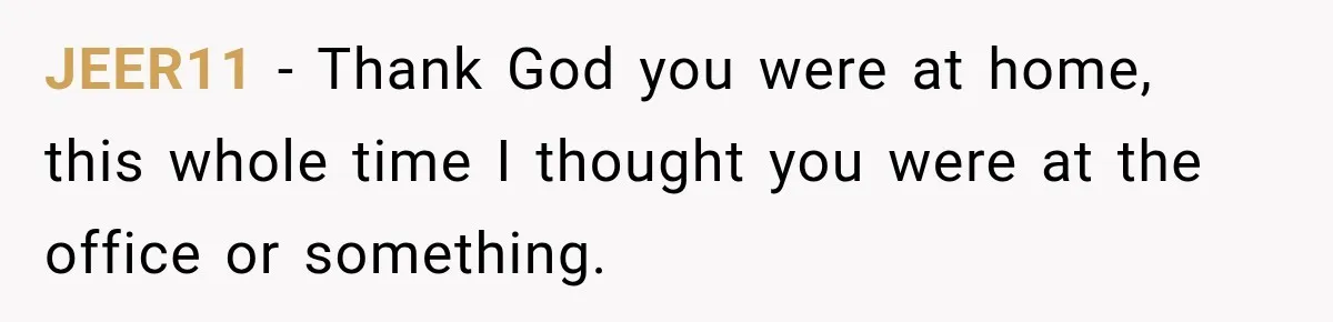 JEER11 − Thank God you were at home, this whole time I thought you were at the office or something.