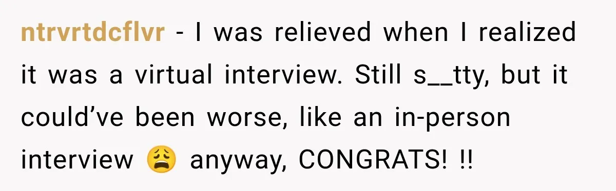 ntrvrtdcflvr − I was relieved when I realized it was a virtual interview. Still s__tty, but it could’ve been worse, like an in-person interview 😩 anyway, CONGRATS! !!