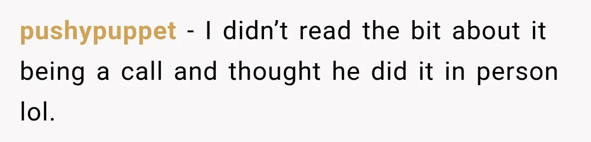pushypuppet − I didn’t read the bit about it being a call and thought he did it in person lol.