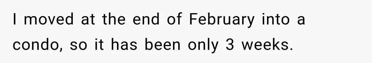 I moved at the end of February into a condo, so it has been only 3 weeks.