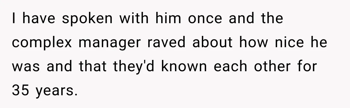 I have spoken with him once and the complex manager raved about how nice he was and that they'd known each other for 35 years.