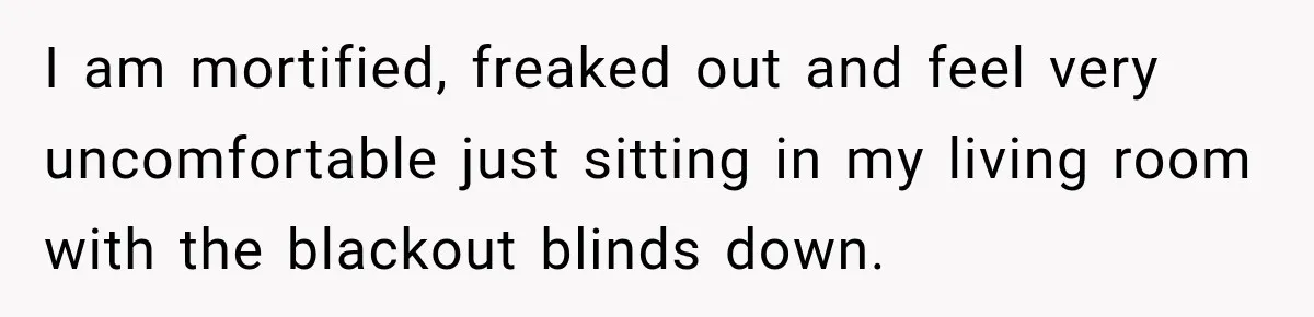 I am mortified, freaked out and feel very uncomfortable just sitting in my living room with the blackout blinds down.