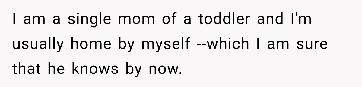 I am a single mom of a toddler and I'm usually home by myself --which I am sure that he knows by now.