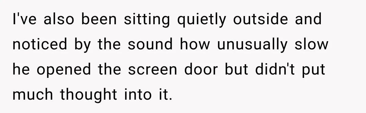 I've also been sitting quietly outside and noticed by the sound how unusually slow he opened the screen door but didn't put much thought into it.