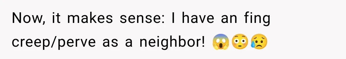 Now, it makes sense: I have an fing creep/perve as a neighbor! 😱😳😥