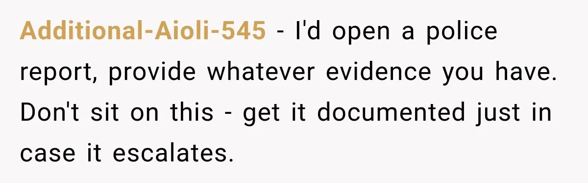 Additional-Aioli-545 − I'd open a police report, provide whatever evidence you have. Don't sit on this - get it documented just in case it escalates.