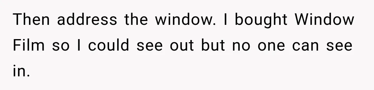 Then address the window. I bought Window Film so I could see out but no one can see in.