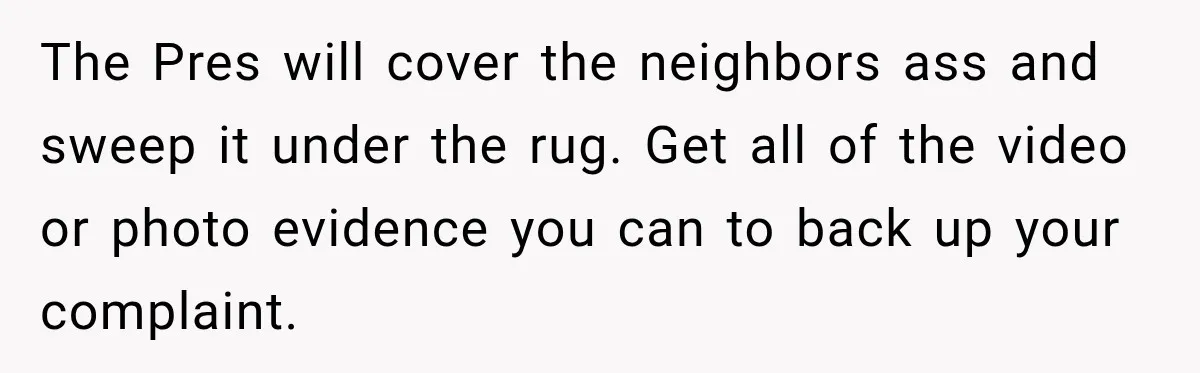 The Pres will cover the neighbors ass and sweep it under the rug. Get all of the video or photo evidence you can to back up your complaint.