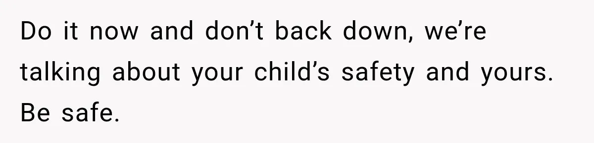 Do it now and don’t back down, we’re talking about your child’s safety and yours. Be safe.