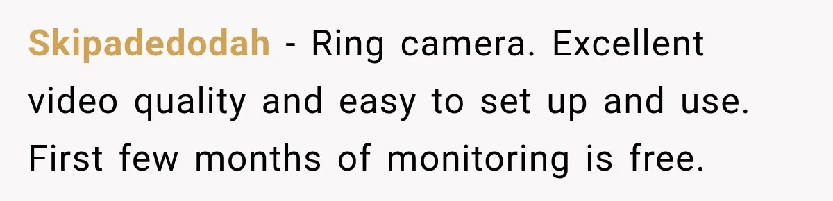 Skipadedodah − Ring camera. Excellent video quality and easy to set up and use. First few months of monitoring is free.