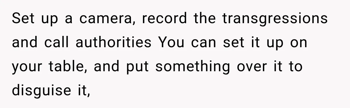 Set up a camera, record the transgressions and call authorities You can set it up on your table, and put something over it to disguise it,