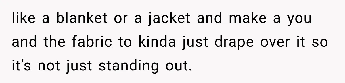 like a blanket or a jacket and make a you and the fabric to kinda just drape over it so it’s not just standing out.