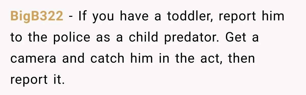 BigB322 − If you have a toddler, report him to the police as a child predator. Get a camera and catch him in the act, then report it.