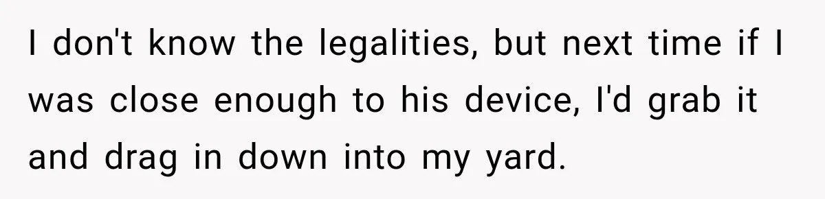 I don't know the legalities, but next time if I was close enough to his device, I'd grab it and drag in down into my yard.