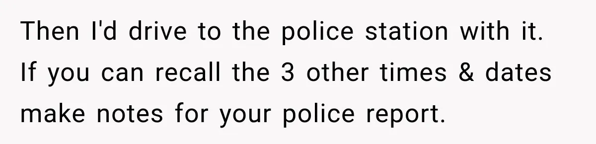 Then I'd drive to the police station with it. If you can recall the 3 other times & dates make notes for your police report.