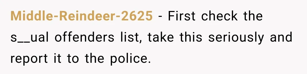 Middle-Reindeer-2625 − First check the s__ual offenders list, take this seriously and report it to the police.