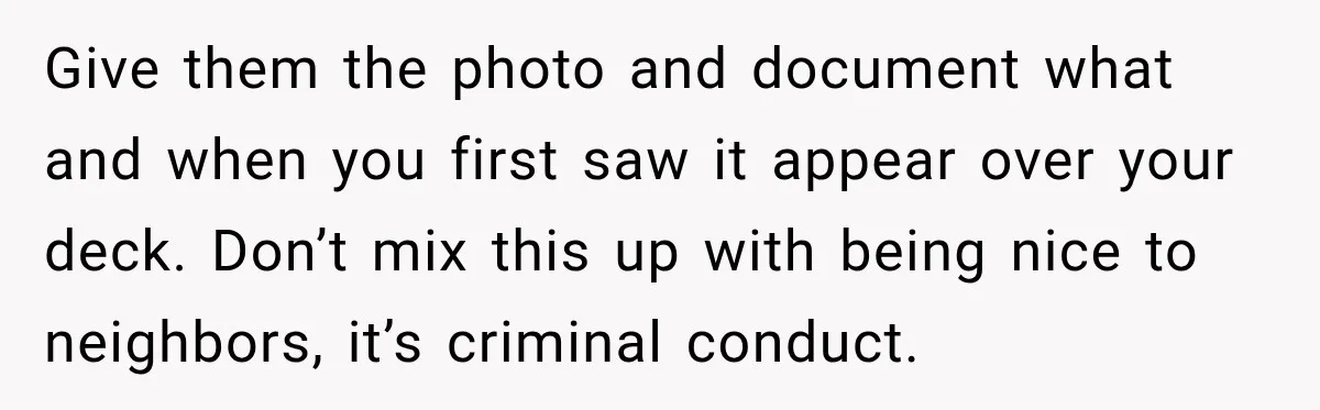 Give them the photo and document what and when you first saw it appear over your deck. Don’t mix this up with being nice to neighbors, it’s criminal conduct.
