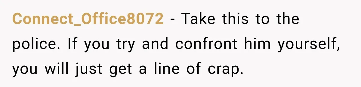 Connect_Office8072 − Take this to the police. If you try and confront him yourself, you will just get a line of crap.