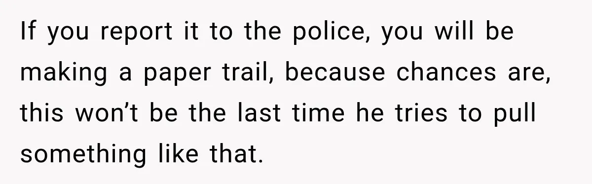 If you report it to the police, you will be making a paper trail, because chances are, this won’t be the last time he tries to pull something like that.