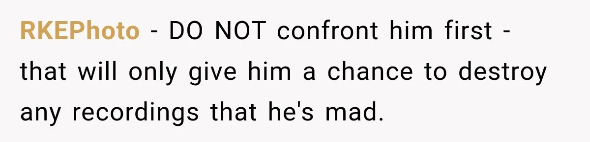 RKEPhoto − DO NOT confront him first - that will only give him a chance to destroy any recordings that he's mad.