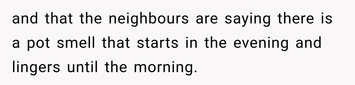 and that the neighbours are saying there is a pot smell that starts in the evening and lingers until the morning.