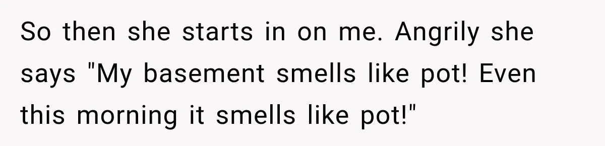 So then she starts in on me. Angrily she says "My basement smells like pot! Even this morning it smells like pot!"