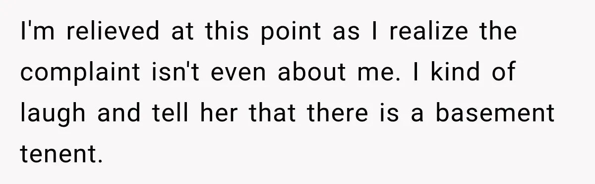 I'm relieved at this point as I realize the complaint isn't even about me. I kind of laugh and tell her that there is a basement tenent.