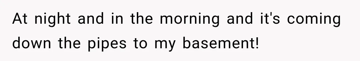 At night and in the morning and it's coming down the pipes to my basement!