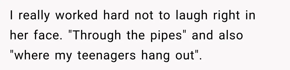 I really worked hard not to laugh right in her face. "Through the pipes" and also "where my teenagers hang out".