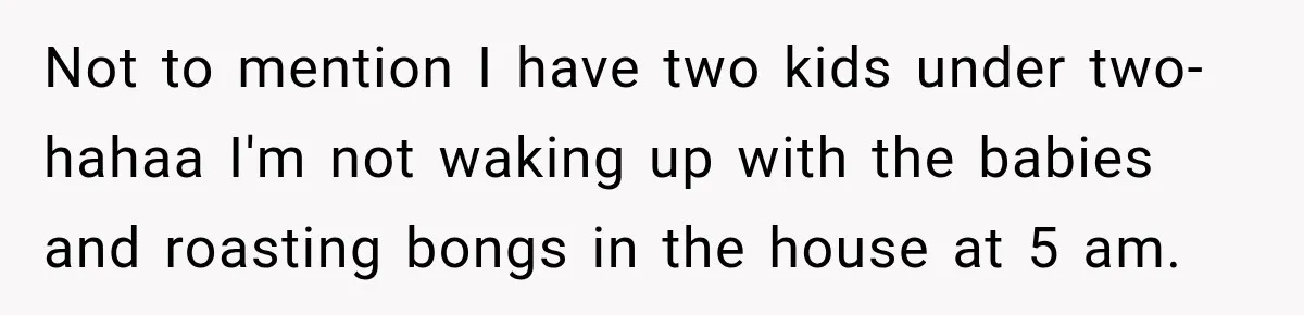 Not to mention I have two kids under two- hahaa I'm not waking up with the babies and roasting bongs in the house at 5 am.