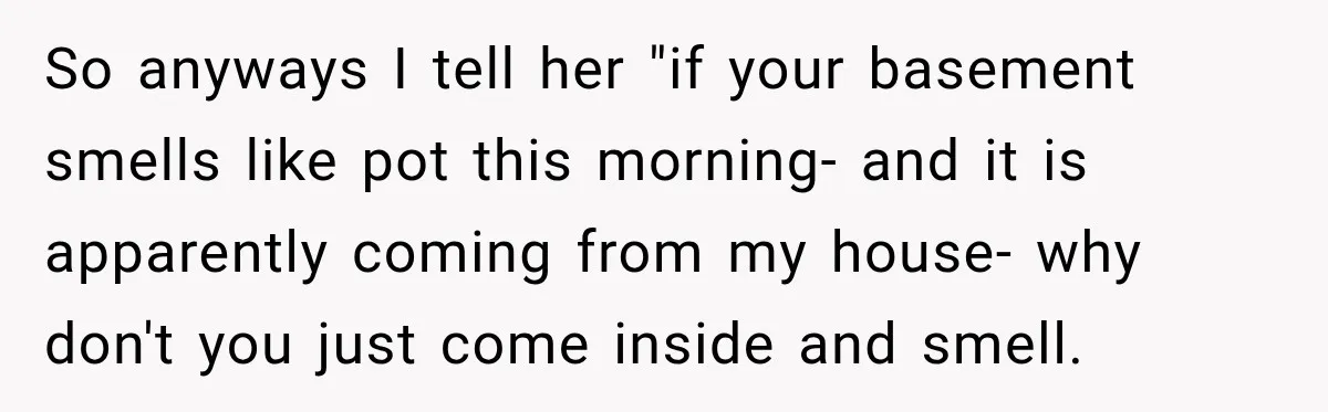 So anyways I tell her "if your basement smells like pot this morning- and it is apparently coming from my house- why don't you just come inside and smell.