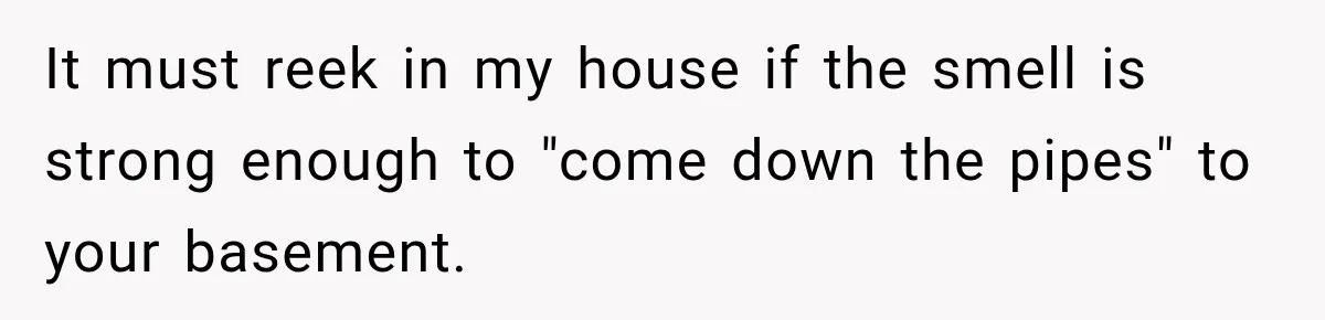 It must reek in my house if the smell is strong enough to "come down the pipes" to your basement.