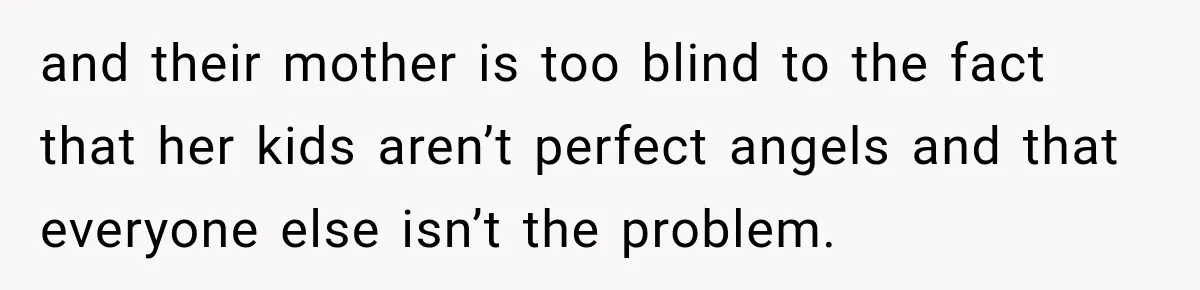 and their mother is too blind to the fact that her kids aren’t perfect angels and that everyone else isn’t the problem.