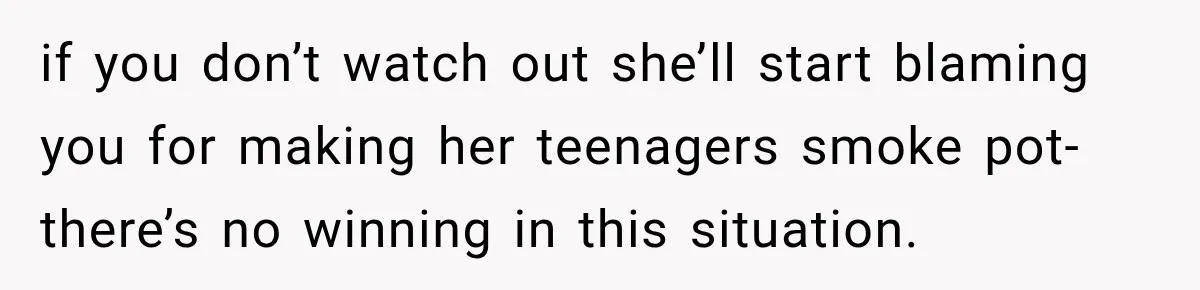 if you don’t watch out she’ll start blaming you for making her teenagers smoke pot- there’s no winning in this situation.
