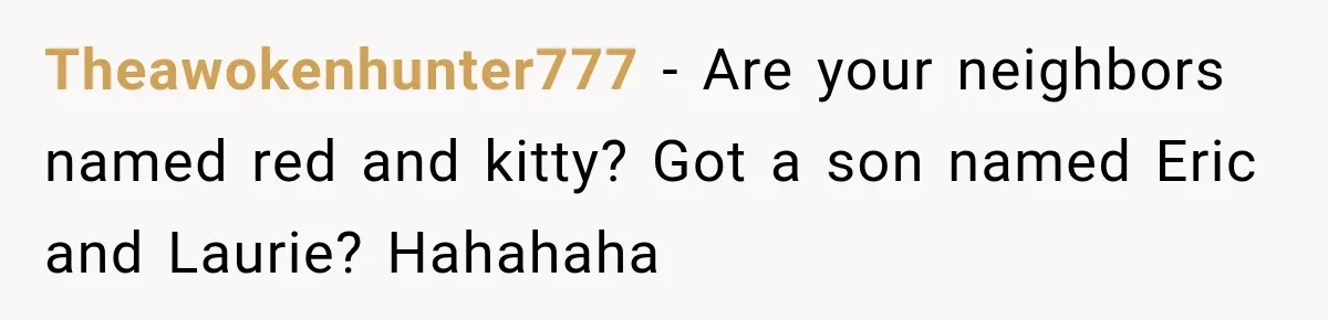 Theawokenhunter777 − Are your neighbors named red and kitty? Got a son named Eric and Laurie? Hahahaha