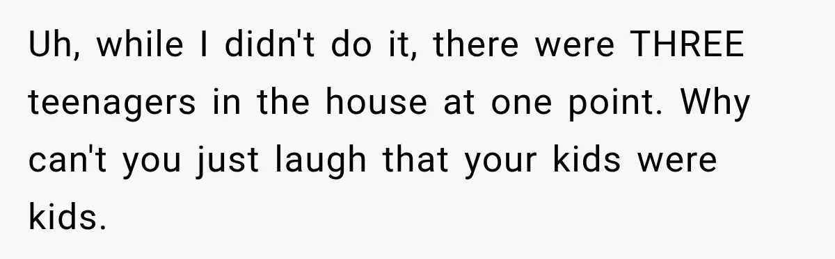Uh, while I didn't do it, there were THREE teenagers in the house at one point. Why can't you just laugh that your kids were kids.