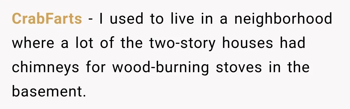 CrabFarts − I used to live in a neighborhood where a lot of the two-story houses had chimneys for wood-burning stoves in the basement.