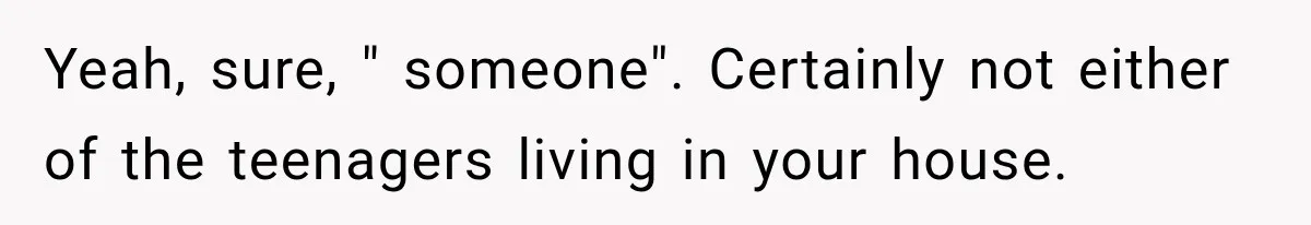 Yeah, sure, " someone". Certainly not either of the teenagers living in your house.