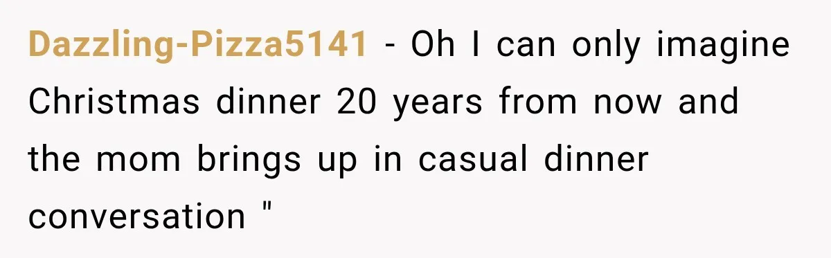 Dazzling-Pizza5141 − Oh I can only imagine Christmas dinner 20 years from now and the mom brings up in casual dinner conversation "